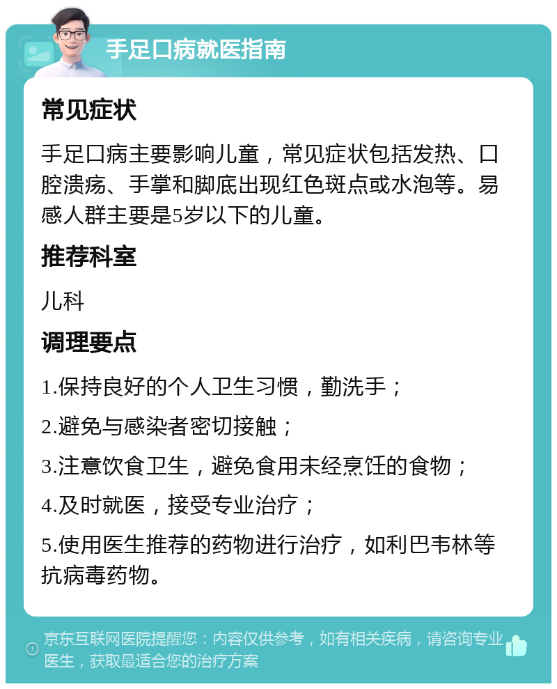 手足口病就医指南 常见症状 手足口病主要影响儿童，常见症状包括发热、口腔溃疡、手掌和脚底出现红色斑点或水泡等。易感人群主要是5岁以下的儿童。 推荐科室 儿科 调理要点 1.保持良好的个人卫生习惯，勤洗手； 2.避免与感染者密切接触； 3.注意饮食卫生，避免食用未经烹饪的食物； 4.及时就医，接受专业治疗； 5.使用医生推荐的药物进行治疗，如利巴韦林等抗病毒药物。