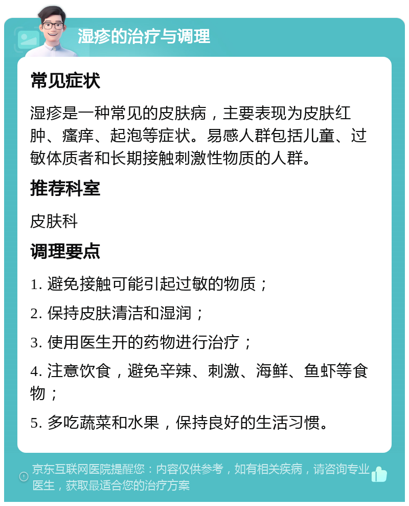 湿疹的治疗与调理 常见症状 湿疹是一种常见的皮肤病，主要表现为皮肤红肿、瘙痒、起泡等症状。易感人群包括儿童、过敏体质者和长期接触刺激性物质的人群。 推荐科室 皮肤科 调理要点 1. 避免接触可能引起过敏的物质； 2. 保持皮肤清洁和湿润； 3. 使用医生开的药物进行治疗； 4. 注意饮食，避免辛辣、刺激、海鲜、鱼虾等食物； 5. 多吃蔬菜和水果，保持良好的生活习惯。