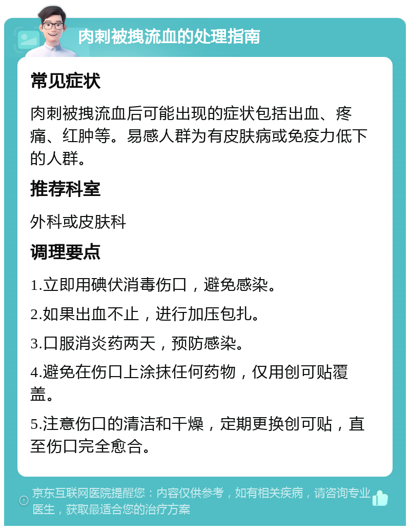 肉刺被拽流血的处理指南 常见症状 肉刺被拽流血后可能出现的症状包括出血、疼痛、红肿等。易感人群为有皮肤病或免疫力低下的人群。 推荐科室 外科或皮肤科 调理要点 1.立即用碘伏消毒伤口，避免感染。 2.如果出血不止，进行加压包扎。 3.口服消炎药两天，预防感染。 4.避免在伤口上涂抹任何药物，仅用创可贴覆盖。 5.注意伤口的清洁和干燥，定期更换创可贴，直至伤口完全愈合。