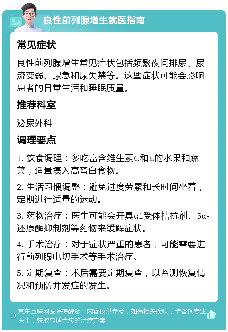 良性前列腺增生就医指南 常见症状 良性前列腺增生常见症状包括频繁夜间排尿、尿流变弱、尿急和尿失禁等。这些症状可能会影响患者的日常生活和睡眠质量。 推荐科室 泌尿外科 调理要点 1. 饮食调理：多吃富含维生素C和E的水果和蔬菜，适量摄入高蛋白食物。 2. 生活习惯调整：避免过度劳累和长时间坐着，定期进行适量的运动。 3. 药物治疗：医生可能会开具α1受体拮抗剂、5α-还原酶抑制剂等药物来缓解症状。 4. 手术治疗：对于症状严重的患者，可能需要进行前列腺电切手术等手术治疗。 5. 定期复查：术后需要定期复查，以监测恢复情况和预防并发症的发生。