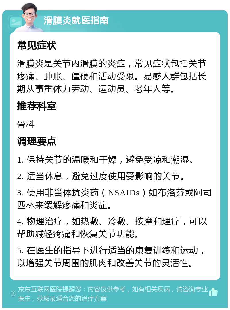 滑膜炎就医指南 常见症状 滑膜炎是关节内滑膜的炎症，常见症状包括关节疼痛、肿胀、僵硬和活动受限。易感人群包括长期从事重体力劳动、运动员、老年人等。 推荐科室 骨科 调理要点 1. 保持关节的温暖和干燥，避免受凉和潮湿。 2. 适当休息，避免过度使用受影响的关节。 3. 使用非甾体抗炎药（NSAIDs）如布洛芬或阿司匹林来缓解疼痛和炎症。 4. 物理治疗，如热敷、冷敷、按摩和理疗，可以帮助减轻疼痛和恢复关节功能。 5. 在医生的指导下进行适当的康复训练和运动，以增强关节周围的肌肉和改善关节的灵活性。