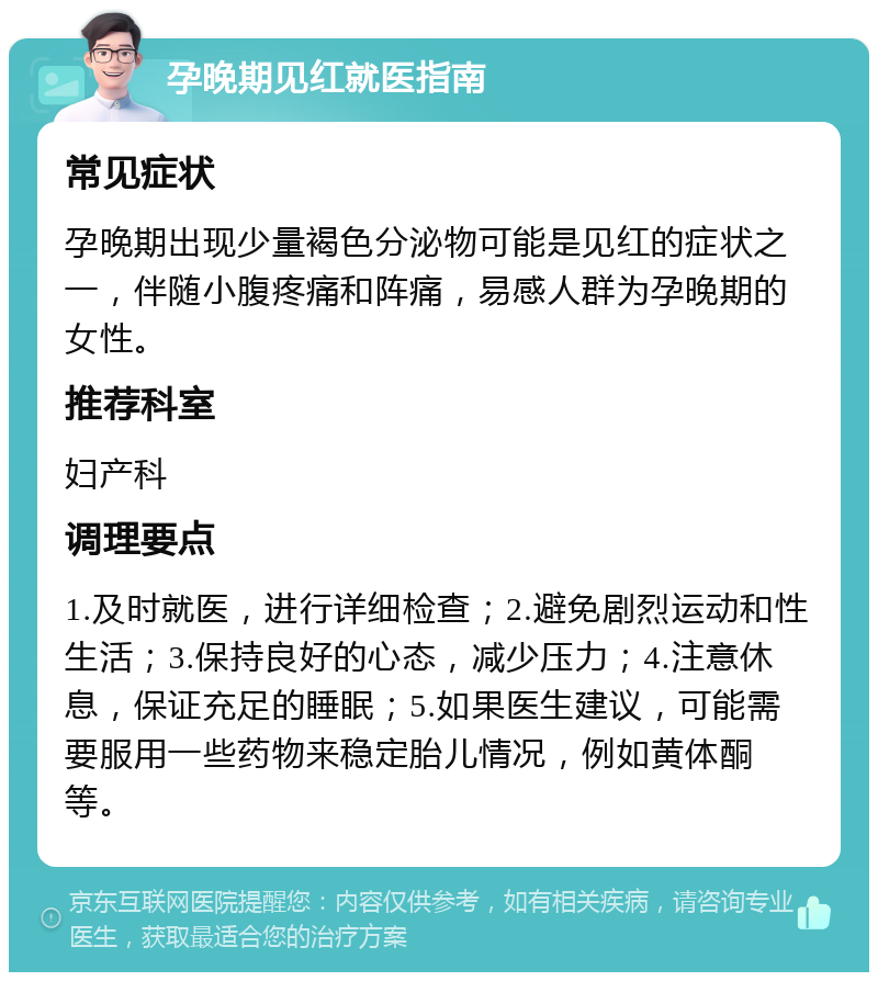 孕晚期见红就医指南 常见症状 孕晚期出现少量褐色分泌物可能是见红的症状之一，伴随小腹疼痛和阵痛，易感人群为孕晚期的女性。 推荐科室 妇产科 调理要点 1.及时就医，进行详细检查；2.避免剧烈运动和性生活；3.保持良好的心态，减少压力；4.注意休息，保证充足的睡眠；5.如果医生建议，可能需要服用一些药物来稳定胎儿情况，例如黄体酮等。