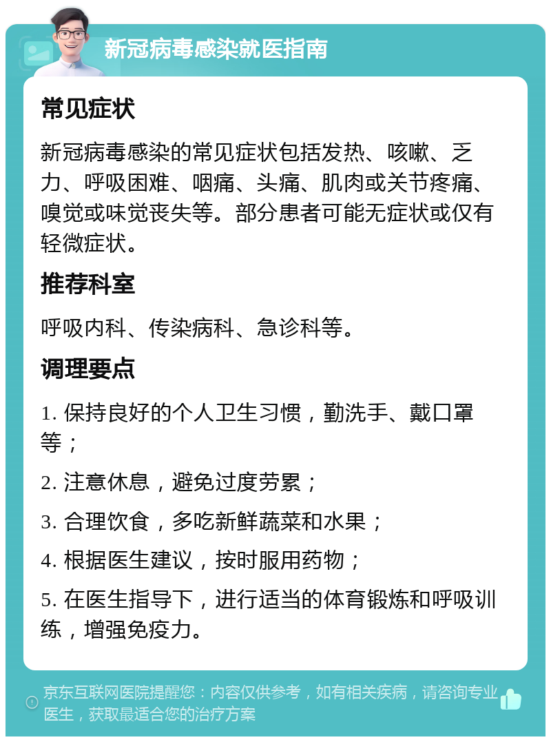 新冠病毒感染就医指南 常见症状 新冠病毒感染的常见症状包括发热、咳嗽、乏力、呼吸困难、咽痛、头痛、肌肉或关节疼痛、嗅觉或味觉丧失等。部分患者可能无症状或仅有轻微症状。 推荐科室 呼吸内科、传染病科、急诊科等。 调理要点 1. 保持良好的个人卫生习惯，勤洗手、戴口罩等； 2. 注意休息，避免过度劳累； 3. 合理饮食，多吃新鲜蔬菜和水果； 4. 根据医生建议，按时服用药物； 5. 在医生指导下，进行适当的体育锻炼和呼吸训练，增强免疫力。