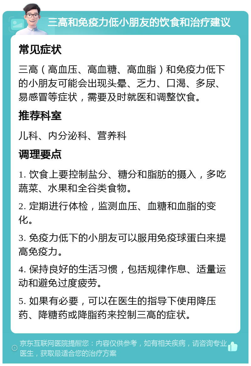 三高和免疫力低小朋友的饮食和治疗建议 常见症状 三高（高血压、高血糖、高血脂）和免疫力低下的小朋友可能会出现头晕、乏力、口渴、多尿、易感冒等症状，需要及时就医和调整饮食。 推荐科室 儿科、内分泌科、营养科 调理要点 1. 饮食上要控制盐分、糖分和脂肪的摄入，多吃蔬菜、水果和全谷类食物。 2. 定期进行体检，监测血压、血糖和血脂的变化。 3. 免疫力低下的小朋友可以服用免疫球蛋白来提高免疫力。 4. 保持良好的生活习惯，包括规律作息、适量运动和避免过度疲劳。 5. 如果有必要，可以在医生的指导下使用降压药、降糖药或降脂药来控制三高的症状。