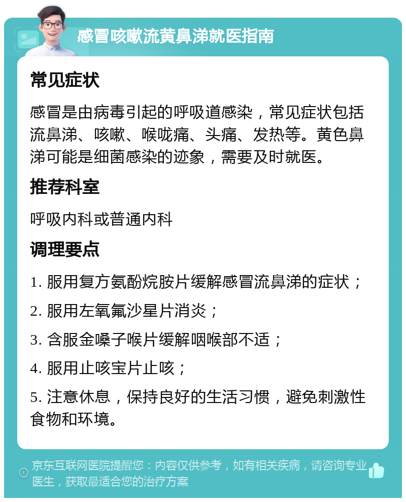 感冒咳嗽流黄鼻涕就医指南 常见症状 感冒是由病毒引起的呼吸道感染，常见症状包括流鼻涕、咳嗽、喉咙痛、头痛、发热等。黄色鼻涕可能是细菌感染的迹象，需要及时就医。 推荐科室 呼吸内科或普通内科 调理要点 1. 服用复方氨酚烷胺片缓解感冒流鼻涕的症状； 2. 服用左氧氟沙星片消炎； 3. 含服金嗓子喉片缓解咽喉部不适； 4. 服用止咳宝片止咳； 5. 注意休息，保持良好的生活习惯，避免刺激性食物和环境。