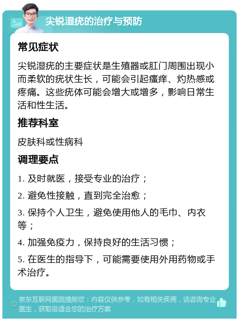 尖锐湿疣的治疗与预防 常见症状 尖锐湿疣的主要症状是生殖器或肛门周围出现小而柔软的疣状生长，可能会引起瘙痒、灼热感或疼痛。这些疣体可能会增大或增多，影响日常生活和性生活。 推荐科室 皮肤科或性病科 调理要点 1. 及时就医，接受专业的治疗； 2. 避免性接触，直到完全治愈； 3. 保持个人卫生，避免使用他人的毛巾、内衣等； 4. 加强免疫力，保持良好的生活习惯； 5. 在医生的指导下，可能需要使用外用药物或手术治疗。