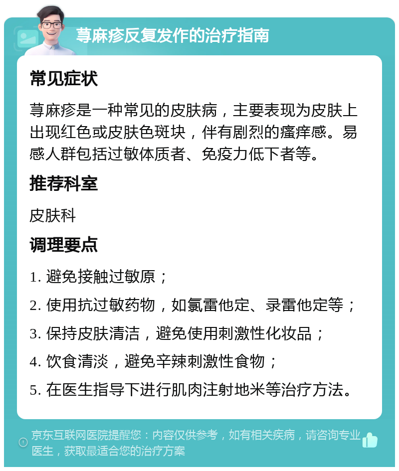 荨麻疹反复发作的治疗指南 常见症状 荨麻疹是一种常见的皮肤病，主要表现为皮肤上出现红色或皮肤色斑块，伴有剧烈的瘙痒感。易感人群包括过敏体质者、免疫力低下者等。 推荐科室 皮肤科 调理要点 1. 避免接触过敏原； 2. 使用抗过敏药物，如氯雷他定、录雷他定等； 3. 保持皮肤清洁，避免使用刺激性化妆品； 4. 饮食清淡，避免辛辣刺激性食物； 5. 在医生指导下进行肌肉注射地米等治疗方法。