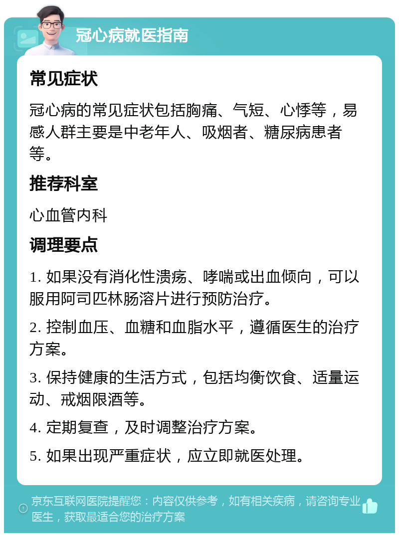 冠心病就医指南 常见症状 冠心病的常见症状包括胸痛、气短、心悸等，易感人群主要是中老年人、吸烟者、糖尿病患者等。 推荐科室 心血管内科 调理要点 1. 如果没有消化性溃疡、哮喘或出血倾向，可以服用阿司匹林肠溶片进行预防治疗。 2. 控制血压、血糖和血脂水平，遵循医生的治疗方案。 3. 保持健康的生活方式，包括均衡饮食、适量运动、戒烟限酒等。 4. 定期复查，及时调整治疗方案。 5. 如果出现严重症状，应立即就医处理。