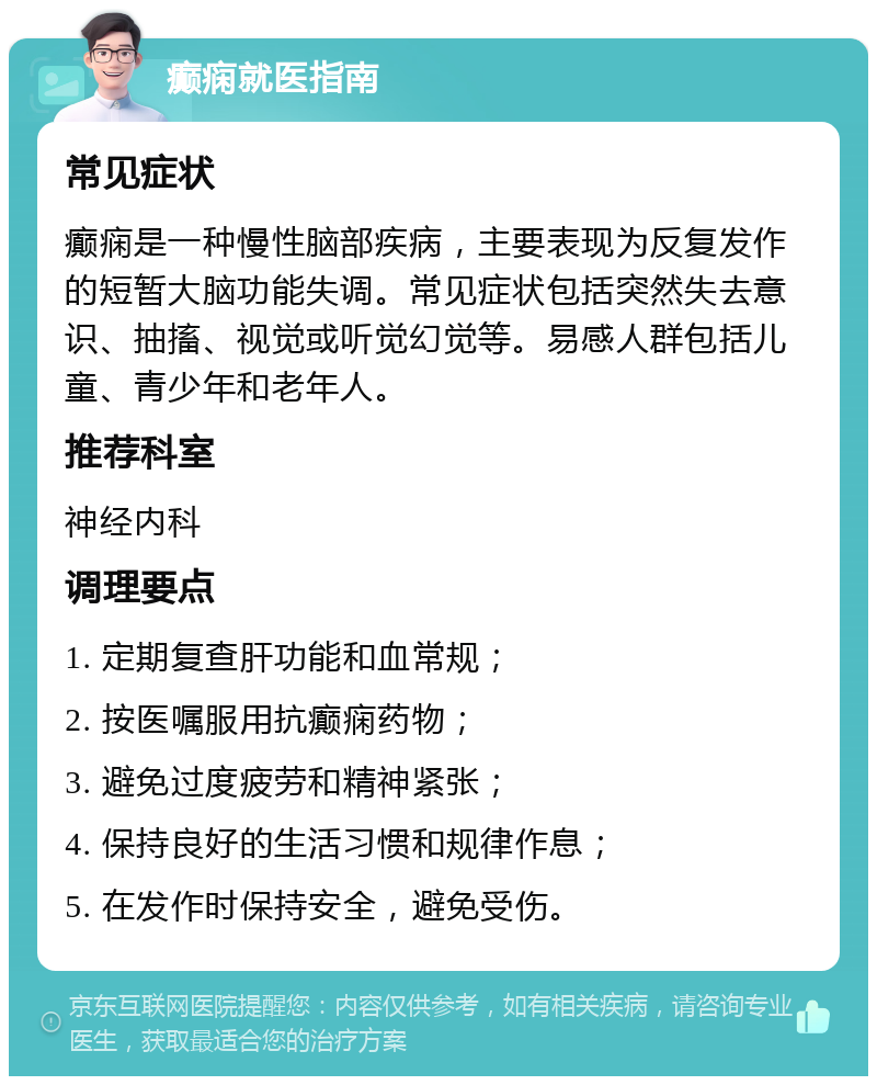 癫痫就医指南 常见症状 癫痫是一种慢性脑部疾病，主要表现为反复发作的短暂大脑功能失调。常见症状包括突然失去意识、抽搐、视觉或听觉幻觉等。易感人群包括儿童、青少年和老年人。 推荐科室 神经内科 调理要点 1. 定期复查肝功能和血常规； 2. 按医嘱服用抗癫痫药物； 3. 避免过度疲劳和精神紧张； 4. 保持良好的生活习惯和规律作息； 5. 在发作时保持安全，避免受伤。