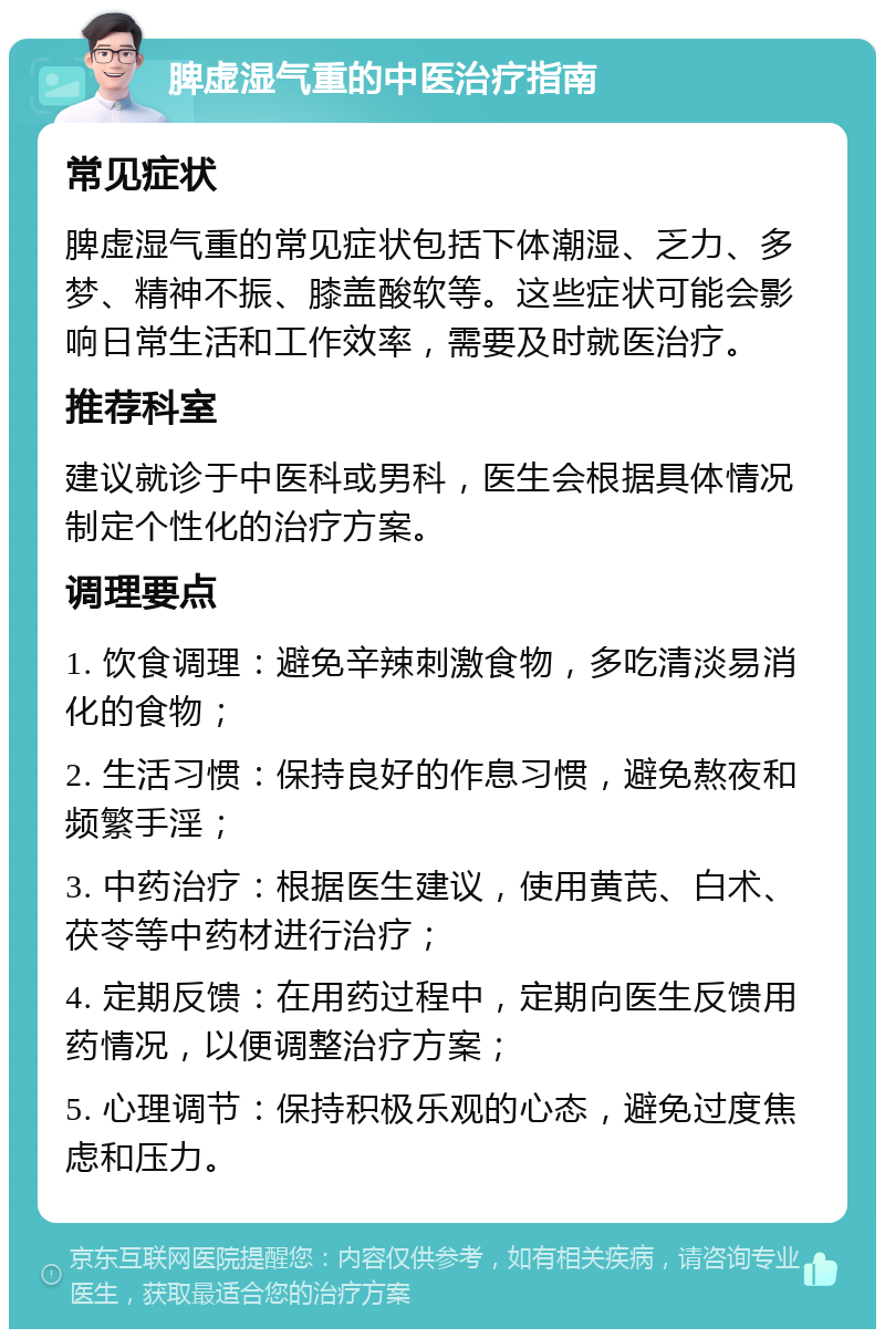 脾虚湿气重的中医治疗指南 常见症状 脾虚湿气重的常见症状包括下体潮湿、乏力、多梦、精神不振、膝盖酸软等。这些症状可能会影响日常生活和工作效率，需要及时就医治疗。 推荐科室 建议就诊于中医科或男科，医生会根据具体情况制定个性化的治疗方案。 调理要点 1. 饮食调理：避免辛辣刺激食物，多吃清淡易消化的食物； 2. 生活习惯：保持良好的作息习惯，避免熬夜和频繁手淫； 3. 中药治疗：根据医生建议，使用黄芪、白术、茯苓等中药材进行治疗； 4. 定期反馈：在用药过程中，定期向医生反馈用药情况，以便调整治疗方案； 5. 心理调节：保持积极乐观的心态，避免过度焦虑和压力。