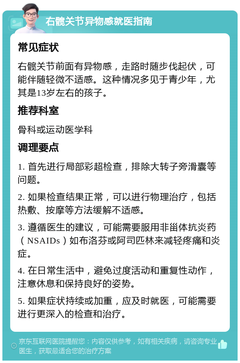 右髋关节异物感就医指南 常见症状 右髋关节前面有异物感，走路时随步伐起伏，可能伴随轻微不适感。这种情况多见于青少年，尤其是13岁左右的孩子。 推荐科室 骨科或运动医学科 调理要点 1. 首先进行局部彩超检查，排除大转子旁滑囊等问题。 2. 如果检查结果正常，可以进行物理治疗，包括热敷、按摩等方法缓解不适感。 3. 遵循医生的建议，可能需要服用非甾体抗炎药（NSAIDs）如布洛芬或阿司匹林来减轻疼痛和炎症。 4. 在日常生活中，避免过度活动和重复性动作，注意休息和保持良好的姿势。 5. 如果症状持续或加重，应及时就医，可能需要进行更深入的检查和治疗。