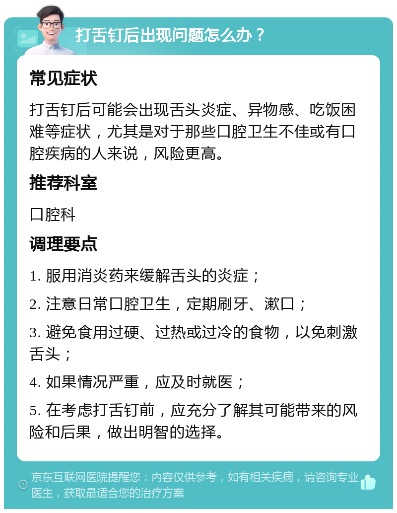 打舌钉后出现问题怎么办？ 常见症状 打舌钉后可能会出现舌头炎症、异物感、吃饭困难等症状，尤其是对于那些口腔卫生不佳或有口腔疾病的人来说，风险更高。 推荐科室 口腔科 调理要点 1. 服用消炎药来缓解舌头的炎症； 2. 注意日常口腔卫生，定期刷牙、漱口； 3. 避免食用过硬、过热或过冷的食物，以免刺激舌头； 4. 如果情况严重，应及时就医； 5. 在考虑打舌钉前，应充分了解其可能带来的风险和后果，做出明智的选择。