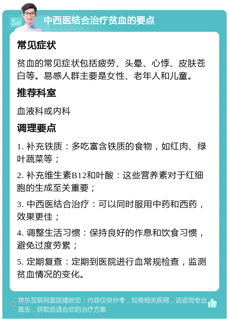 中西医结合治疗贫血的要点 常见症状 贫血的常见症状包括疲劳、头晕、心悸、皮肤苍白等。易感人群主要是女性、老年人和儿童。 推荐科室 血液科或内科 调理要点 1. 补充铁质：多吃富含铁质的食物，如红肉、绿叶蔬菜等； 2. 补充维生素B12和叶酸：这些营养素对于红细胞的生成至关重要； 3. 中西医结合治疗：可以同时服用中药和西药，效果更佳； 4. 调整生活习惯：保持良好的作息和饮食习惯，避免过度劳累； 5. 定期复查：定期到医院进行血常规检查，监测贫血情况的变化。