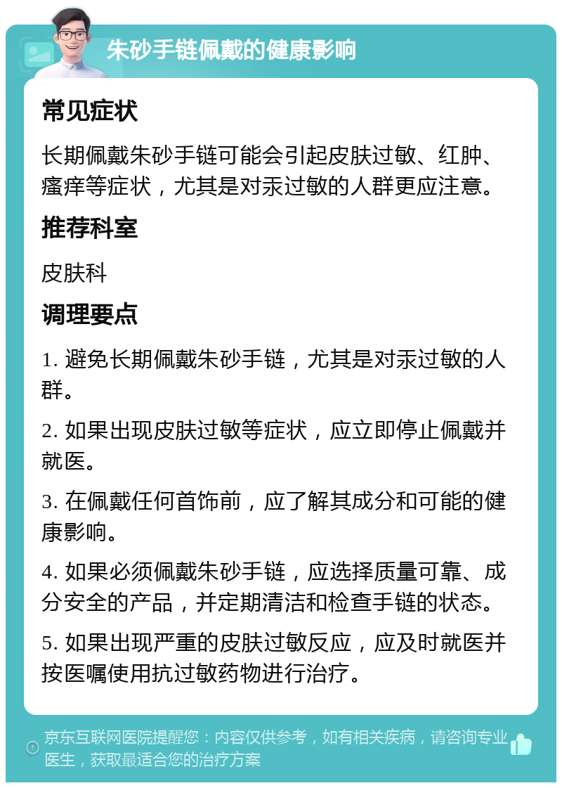 朱砂手链佩戴的健康影响 常见症状 长期佩戴朱砂手链可能会引起皮肤过敏、红肿、瘙痒等症状，尤其是对汞过敏的人群更应注意。 推荐科室 皮肤科 调理要点 1. 避免长期佩戴朱砂手链，尤其是对汞过敏的人群。 2. 如果出现皮肤过敏等症状，应立即停止佩戴并就医。 3. 在佩戴任何首饰前，应了解其成分和可能的健康影响。 4. 如果必须佩戴朱砂手链，应选择质量可靠、成分安全的产品，并定期清洁和检查手链的状态。 5. 如果出现严重的皮肤过敏反应，应及时就医并按医嘱使用抗过敏药物进行治疗。