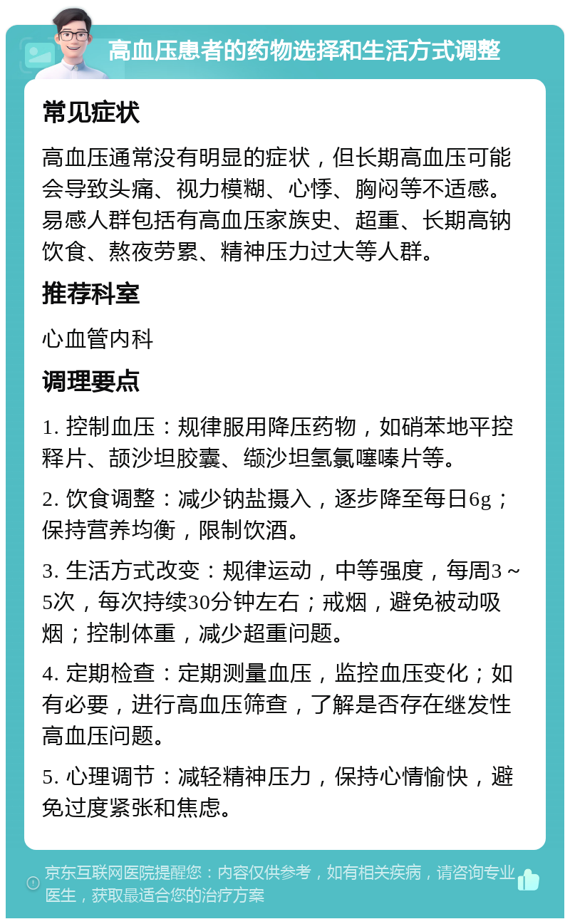 高血压患者的药物选择和生活方式调整 常见症状 高血压通常没有明显的症状，但长期高血压可能会导致头痛、视力模糊、心悸、胸闷等不适感。易感人群包括有高血压家族史、超重、长期高钠饮食、熬夜劳累、精神压力过大等人群。 推荐科室 心血管内科 调理要点 1. 控制血压：规律服用降压药物，如硝苯地平控释片、颉沙坦胶囊、缬沙坦氢氯噻嗪片等。 2. 饮食调整：减少钠盐摄入，逐步降至每日6g；保持营养均衡，限制饮酒。 3. 生活方式改变：规律运动，中等强度，每周3～5次，每次持续30分钟左右；戒烟，避免被动吸烟；控制体重，减少超重问题。 4. 定期检查：定期测量血压，监控血压变化；如有必要，进行高血压筛查，了解是否存在继发性高血压问题。 5. 心理调节：减轻精神压力，保持心情愉快，避免过度紧张和焦虑。