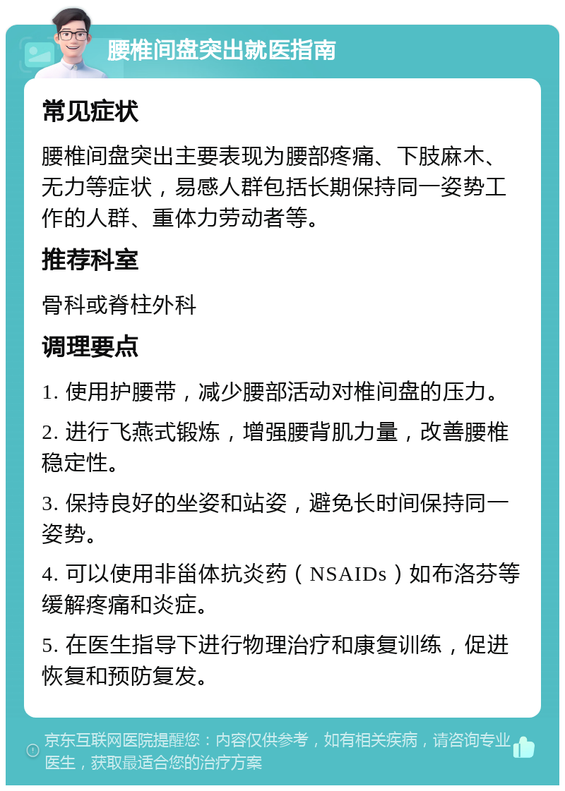 腰椎间盘突出就医指南 常见症状 腰椎间盘突出主要表现为腰部疼痛、下肢麻木、无力等症状，易感人群包括长期保持同一姿势工作的人群、重体力劳动者等。 推荐科室 骨科或脊柱外科 调理要点 1. 使用护腰带，减少腰部活动对椎间盘的压力。 2. 进行飞燕式锻炼，增强腰背肌力量，改善腰椎稳定性。 3. 保持良好的坐姿和站姿，避免长时间保持同一姿势。 4. 可以使用非甾体抗炎药（NSAIDs）如布洛芬等缓解疼痛和炎症。 5. 在医生指导下进行物理治疗和康复训练，促进恢复和预防复发。