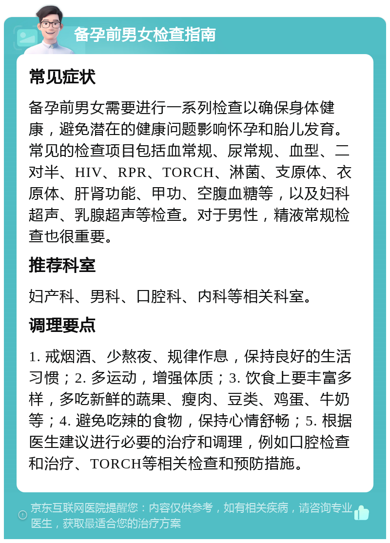 备孕前男女检查指南 常见症状 备孕前男女需要进行一系列检查以确保身体健康，避免潜在的健康问题影响怀孕和胎儿发育。常见的检查项目包括血常规、尿常规、血型、二对半、HIV、RPR、TORCH、淋菌、支原体、衣原体、肝肾功能、甲功、空腹血糖等，以及妇科超声、乳腺超声等检查。对于男性，精液常规检查也很重要。 推荐科室 妇产科、男科、口腔科、内科等相关科室。 调理要点 1. 戒烟酒、少熬夜、规律作息，保持良好的生活习惯；2. 多运动，增强体质；3. 饮食上要丰富多样，多吃新鲜的蔬果、瘦肉、豆类、鸡蛋、牛奶等；4. 避免吃辣的食物，保持心情舒畅；5. 根据医生建议进行必要的治疗和调理，例如口腔检查和治疗、TORCH等相关检查和预防措施。