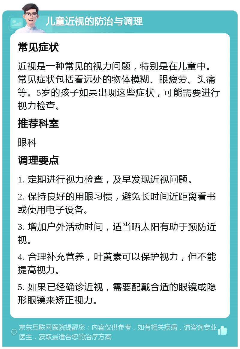 儿童近视的防治与调理 常见症状 近视是一种常见的视力问题，特别是在儿童中。常见症状包括看远处的物体模糊、眼疲劳、头痛等。5岁的孩子如果出现这些症状，可能需要进行视力检查。 推荐科室 眼科 调理要点 1. 定期进行视力检查，及早发现近视问题。 2. 保持良好的用眼习惯，避免长时间近距离看书或使用电子设备。 3. 增加户外活动时间，适当晒太阳有助于预防近视。 4. 合理补充营养，叶黄素可以保护视力，但不能提高视力。 5. 如果已经确诊近视，需要配戴合适的眼镜或隐形眼镜来矫正视力。