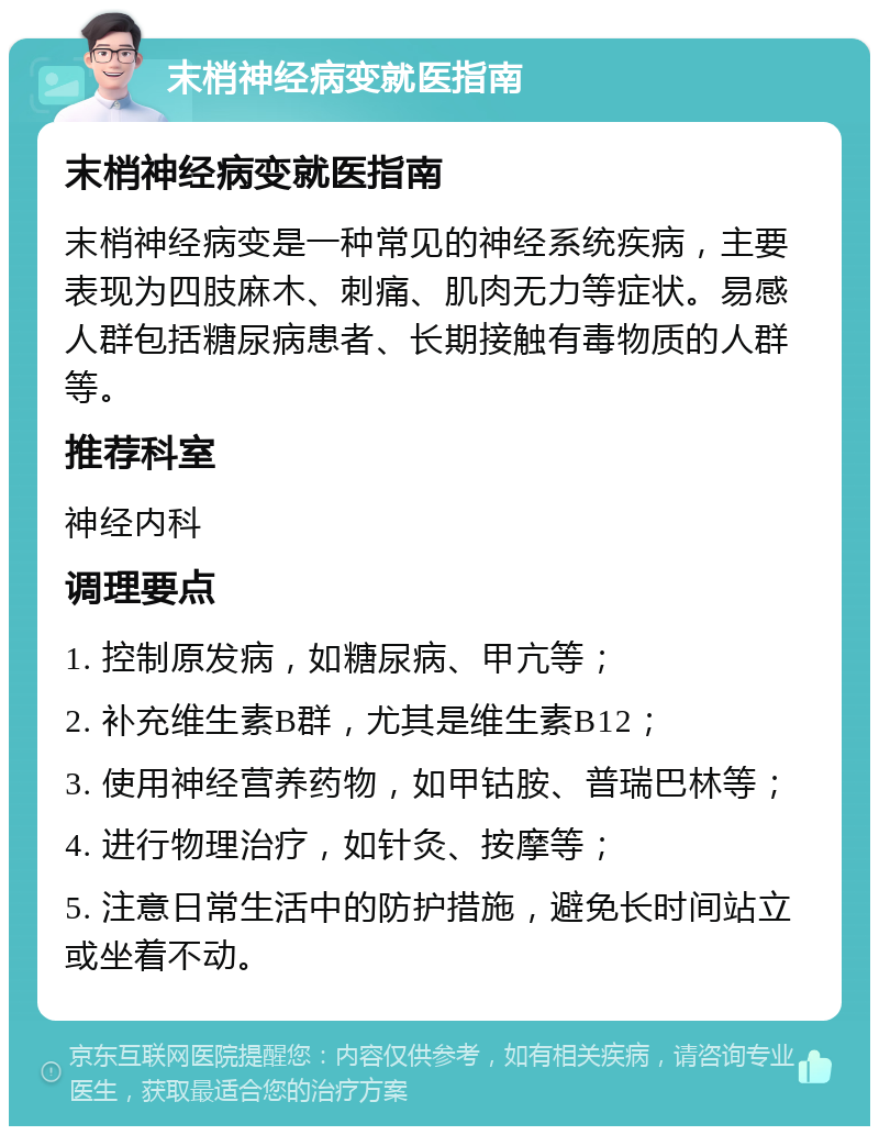 末梢神经病变就医指南 末梢神经病变就医指南 末梢神经病变是一种常见的神经系统疾病，主要表现为四肢麻木、刺痛、肌肉无力等症状。易感人群包括糖尿病患者、长期接触有毒物质的人群等。 推荐科室 神经内科 调理要点 1. 控制原发病，如糖尿病、甲亢等； 2. 补充维生素B群，尤其是维生素B12； 3. 使用神经营养药物，如甲钴胺、普瑞巴林等； 4. 进行物理治疗，如针灸、按摩等； 5. 注意日常生活中的防护措施，避免长时间站立或坐着不动。