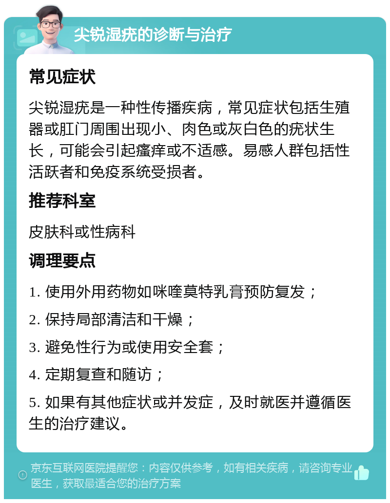 尖锐湿疣的诊断与治疗 常见症状 尖锐湿疣是一种性传播疾病，常见症状包括生殖器或肛门周围出现小、肉色或灰白色的疣状生长，可能会引起瘙痒或不适感。易感人群包括性活跃者和免疫系统受损者。 推荐科室 皮肤科或性病科 调理要点 1. 使用外用药物如咪喹莫特乳膏预防复发； 2. 保持局部清洁和干燥； 3. 避免性行为或使用安全套； 4. 定期复查和随访； 5. 如果有其他症状或并发症，及时就医并遵循医生的治疗建议。