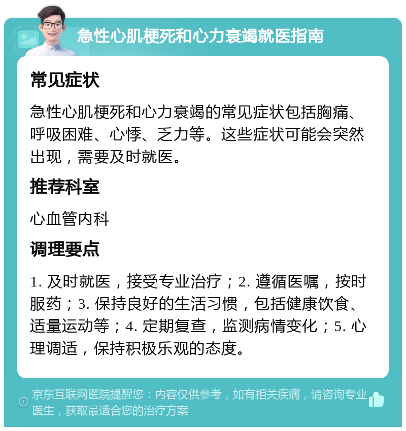 急性心肌梗死和心力衰竭就医指南 常见症状 急性心肌梗死和心力衰竭的常见症状包括胸痛、呼吸困难、心悸、乏力等。这些症状可能会突然出现，需要及时就医。 推荐科室 心血管内科 调理要点 1. 及时就医，接受专业治疗；2. 遵循医嘱，按时服药；3. 保持良好的生活习惯，包括健康饮食、适量运动等；4. 定期复查，监测病情变化；5. 心理调适，保持积极乐观的态度。