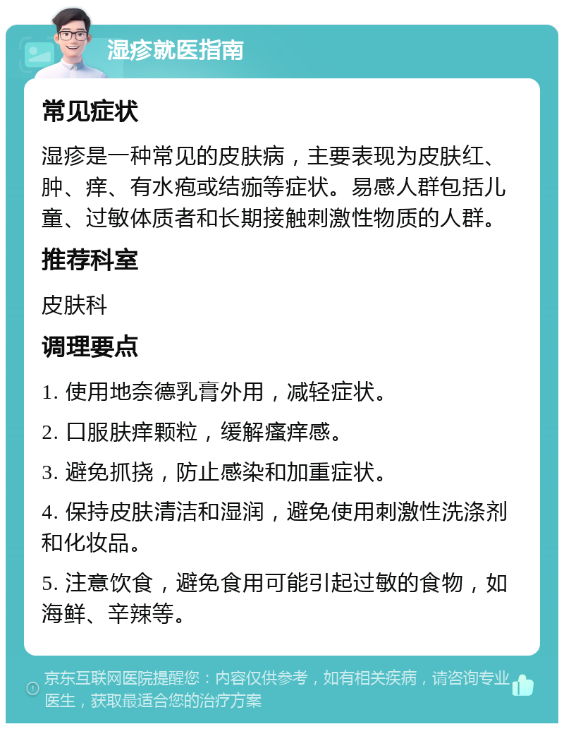 湿疹就医指南 常见症状 湿疹是一种常见的皮肤病，主要表现为皮肤红、肿、痒、有水疱或结痂等症状。易感人群包括儿童、过敏体质者和长期接触刺激性物质的人群。 推荐科室 皮肤科 调理要点 1. 使用地奈德乳膏外用，减轻症状。 2. 口服肤痒颗粒，缓解瘙痒感。 3. 避免抓挠，防止感染和加重症状。 4. 保持皮肤清洁和湿润，避免使用刺激性洗涤剂和化妆品。 5. 注意饮食，避免食用可能引起过敏的食物，如海鲜、辛辣等。