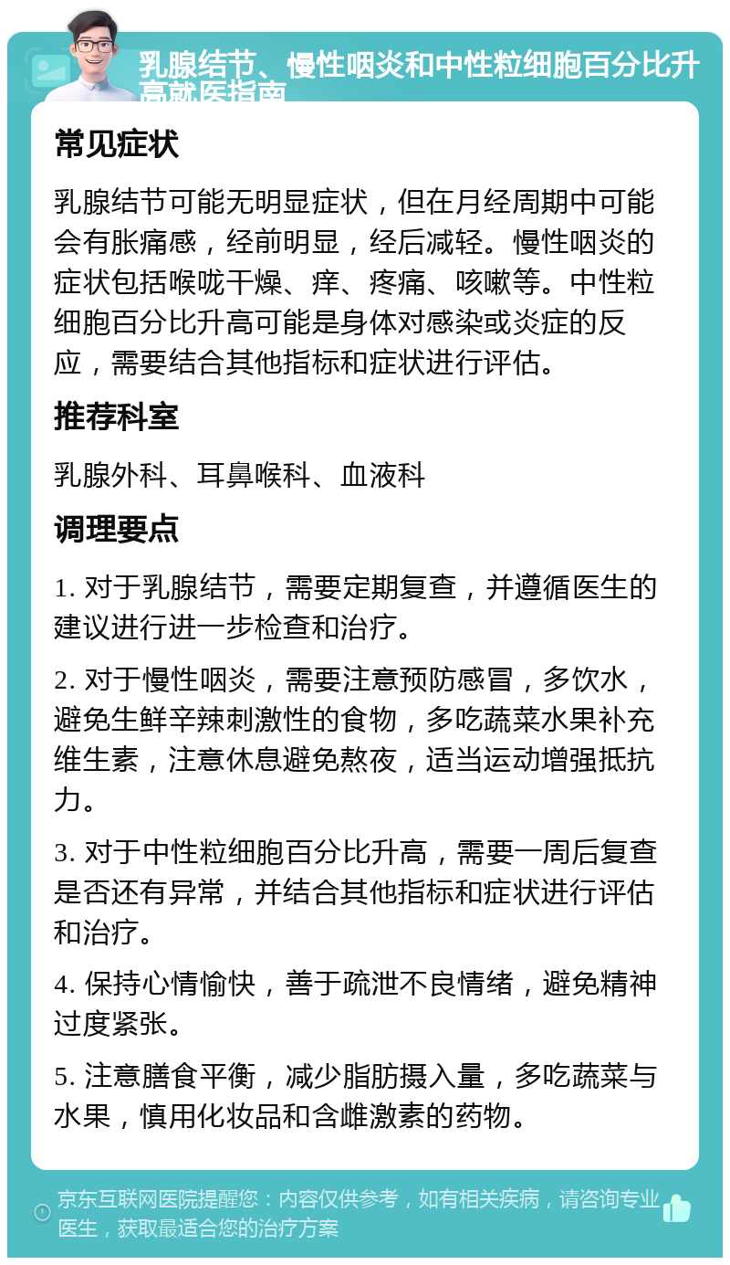 乳腺结节、慢性咽炎和中性粒细胞百分比升高就医指南 常见症状 乳腺结节可能无明显症状，但在月经周期中可能会有胀痛感，经前明显，经后减轻。慢性咽炎的症状包括喉咙干燥、痒、疼痛、咳嗽等。中性粒细胞百分比升高可能是身体对感染或炎症的反应，需要结合其他指标和症状进行评估。 推荐科室 乳腺外科、耳鼻喉科、血液科 调理要点 1. 对于乳腺结节，需要定期复查，并遵循医生的建议进行进一步检查和治疗。 2. 对于慢性咽炎，需要注意预防感冒，多饮水，避免生鲜辛辣刺激性的食物，多吃蔬菜水果补充维生素，注意休息避免熬夜，适当运动增强抵抗力。 3. 对于中性粒细胞百分比升高，需要一周后复查是否还有异常，并结合其他指标和症状进行评估和治疗。 4. 保持心情愉快，善于疏泄不良情绪，避免精神过度紧张。 5. 注意膳食平衡，减少脂肪摄入量，多吃蔬菜与水果，慎用化妆品和含雌激素的药物。