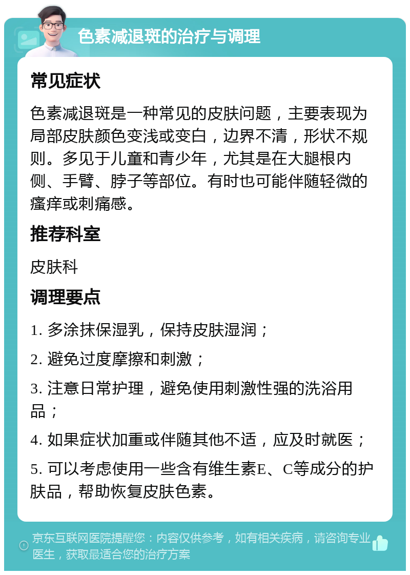 色素减退斑的治疗与调理 常见症状 色素减退斑是一种常见的皮肤问题，主要表现为局部皮肤颜色变浅或变白，边界不清，形状不规则。多见于儿童和青少年，尤其是在大腿根内侧、手臂、脖子等部位。有时也可能伴随轻微的瘙痒或刺痛感。 推荐科室 皮肤科 调理要点 1. 多涂抹保湿乳，保持皮肤湿润； 2. 避免过度摩擦和刺激； 3. 注意日常护理，避免使用刺激性强的洗浴用品； 4. 如果症状加重或伴随其他不适，应及时就医； 5. 可以考虑使用一些含有维生素E、C等成分的护肤品，帮助恢复皮肤色素。