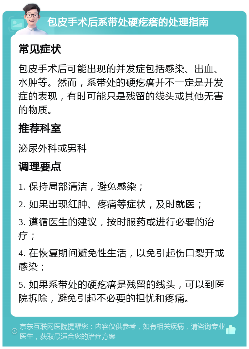 包皮手术后系带处硬疙瘩的处理指南 常见症状 包皮手术后可能出现的并发症包括感染、出血、水肿等。然而，系带处的硬疙瘩并不一定是并发症的表现，有时可能只是残留的线头或其他无害的物质。 推荐科室 泌尿外科或男科 调理要点 1. 保持局部清洁，避免感染； 2. 如果出现红肿、疼痛等症状，及时就医； 3. 遵循医生的建议，按时服药或进行必要的治疗； 4. 在恢复期间避免性生活，以免引起伤口裂开或感染； 5. 如果系带处的硬疙瘩是残留的线头，可以到医院拆除，避免引起不必要的担忧和疼痛。