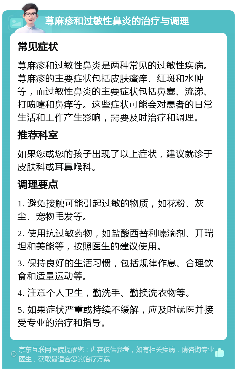 荨麻疹和过敏性鼻炎的治疗与调理 常见症状 荨麻疹和过敏性鼻炎是两种常见的过敏性疾病。荨麻疹的主要症状包括皮肤瘙痒、红斑和水肿等，而过敏性鼻炎的主要症状包括鼻塞、流涕、打喷嚏和鼻痒等。这些症状可能会对患者的日常生活和工作产生影响，需要及时治疗和调理。 推荐科室 如果您或您的孩子出现了以上症状，建议就诊于皮肤科或耳鼻喉科。 调理要点 1. 避免接触可能引起过敏的物质，如花粉、灰尘、宠物毛发等。 2. 使用抗过敏药物，如盐酸西替利嗪滴剂、开瑞坦和美能等，按照医生的建议使用。 3. 保持良好的生活习惯，包括规律作息、合理饮食和适量运动等。 4. 注意个人卫生，勤洗手、勤换洗衣物等。 5. 如果症状严重或持续不缓解，应及时就医并接受专业的治疗和指导。