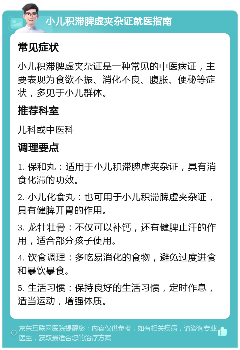 小儿积滞脾虚夹杂证就医指南 常见症状 小儿积滞脾虚夹杂证是一种常见的中医病证，主要表现为食欲不振、消化不良、腹胀、便秘等症状，多见于小儿群体。 推荐科室 儿科或中医科 调理要点 1. 保和丸：适用于小儿积滞脾虚夹杂证，具有消食化滞的功效。 2. 小儿化食丸：也可用于小儿积滞脾虚夹杂证，具有健脾开胃的作用。 3. 龙牡壮骨：不仅可以补钙，还有健脾止汗的作用，适合部分孩子使用。 4. 饮食调理：多吃易消化的食物，避免过度进食和暴饮暴食。 5. 生活习惯：保持良好的生活习惯，定时作息，适当运动，增强体质。