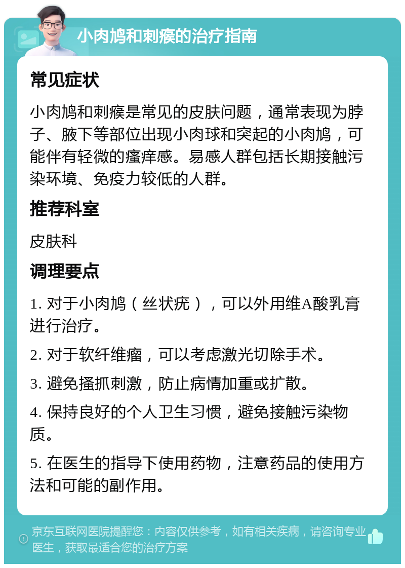 小肉鸠和刺瘊的治疗指南 常见症状 小肉鸠和刺瘊是常见的皮肤问题，通常表现为脖子、腋下等部位出现小肉球和突起的小肉鸠，可能伴有轻微的瘙痒感。易感人群包括长期接触污染环境、免疫力较低的人群。 推荐科室 皮肤科 调理要点 1. 对于小肉鸠（丝状疣），可以外用维A酸乳膏进行治疗。 2. 对于软纤维瘤，可以考虑激光切除手术。 3. 避免搔抓刺激，防止病情加重或扩散。 4. 保持良好的个人卫生习惯，避免接触污染物质。 5. 在医生的指导下使用药物，注意药品的使用方法和可能的副作用。