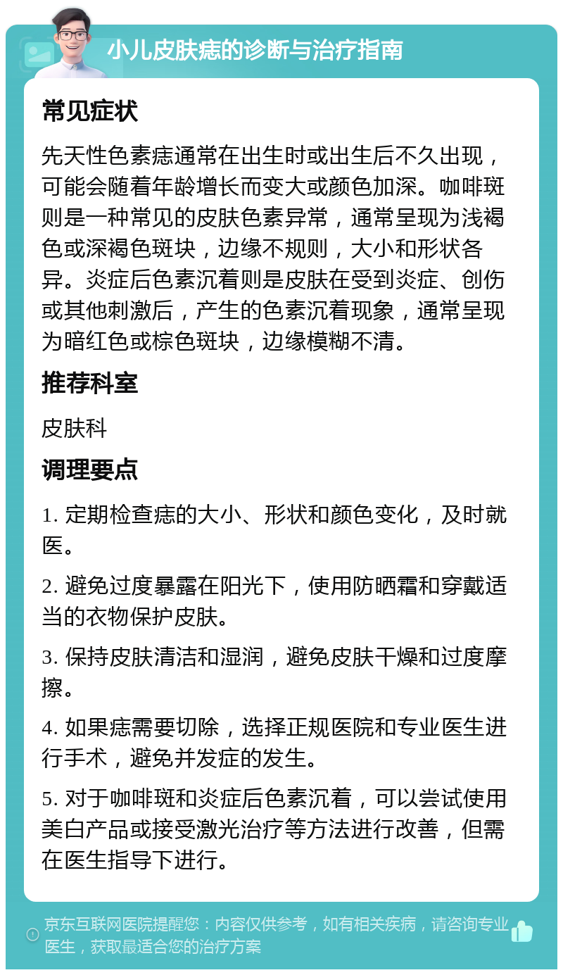 小儿皮肤痣的诊断与治疗指南 常见症状 先天性色素痣通常在出生时或出生后不久出现，可能会随着年龄增长而变大或颜色加深。咖啡斑则是一种常见的皮肤色素异常，通常呈现为浅褐色或深褐色斑块，边缘不规则，大小和形状各异。炎症后色素沉着则是皮肤在受到炎症、创伤或其他刺激后，产生的色素沉着现象，通常呈现为暗红色或棕色斑块，边缘模糊不清。 推荐科室 皮肤科 调理要点 1. 定期检查痣的大小、形状和颜色变化，及时就医。 2. 避免过度暴露在阳光下，使用防晒霜和穿戴适当的衣物保护皮肤。 3. 保持皮肤清洁和湿润，避免皮肤干燥和过度摩擦。 4. 如果痣需要切除，选择正规医院和专业医生进行手术，避免并发症的发生。 5. 对于咖啡斑和炎症后色素沉着，可以尝试使用美白产品或接受激光治疗等方法进行改善，但需在医生指导下进行。