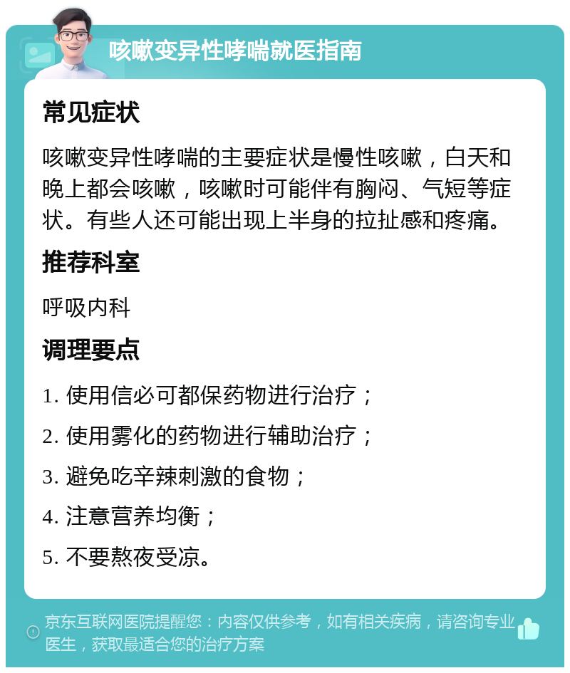 咳嗽变异性哮喘就医指南 常见症状 咳嗽变异性哮喘的主要症状是慢性咳嗽，白天和晚上都会咳嗽，咳嗽时可能伴有胸闷、气短等症状。有些人还可能出现上半身的拉扯感和疼痛。 推荐科室 呼吸内科 调理要点 1. 使用信必可都保药物进行治疗； 2. 使用雾化的药物进行辅助治疗； 3. 避免吃辛辣刺激的食物； 4. 注意营养均衡； 5. 不要熬夜受凉。