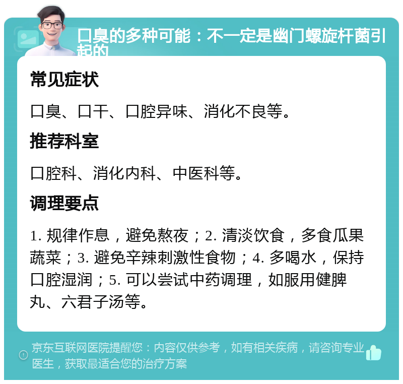 口臭的多种可能：不一定是幽门螺旋杆菌引起的 常见症状 口臭、口干、口腔异味、消化不良等。 推荐科室 口腔科、消化内科、中医科等。 调理要点 1. 规律作息，避免熬夜；2. 清淡饮食，多食瓜果蔬菜；3. 避免辛辣刺激性食物；4. 多喝水，保持口腔湿润；5. 可以尝试中药调理，如服用健脾丸、六君子汤等。