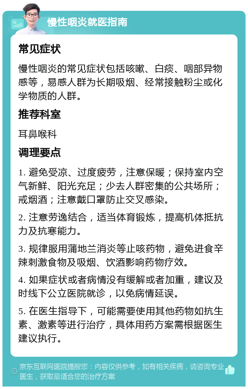 慢性咽炎就医指南 常见症状 慢性咽炎的常见症状包括咳嗽、白痰、咽部异物感等，易感人群为长期吸烟、经常接触粉尘或化学物质的人群。 推荐科室 耳鼻喉科 调理要点 1. 避免受凉、过度疲劳，注意保暖；保持室内空气新鲜、阳光充足；少去人群密集的公共场所；戒烟酒；注意戴口罩防止交叉感染。 2. 注意劳逸结合，适当体育锻炼，提高机体抵抗力及抗寒能力。 3. 规律服用蒲地兰消炎等止咳药物，避免进食辛辣刺激食物及吸烟、饮酒影响药物疗效。 4. 如果症状或者病情没有缓解或者加重，建议及时线下公立医院就诊，以免病情延误。 5. 在医生指导下，可能需要使用其他药物如抗生素、激素等进行治疗，具体用药方案需根据医生建议执行。