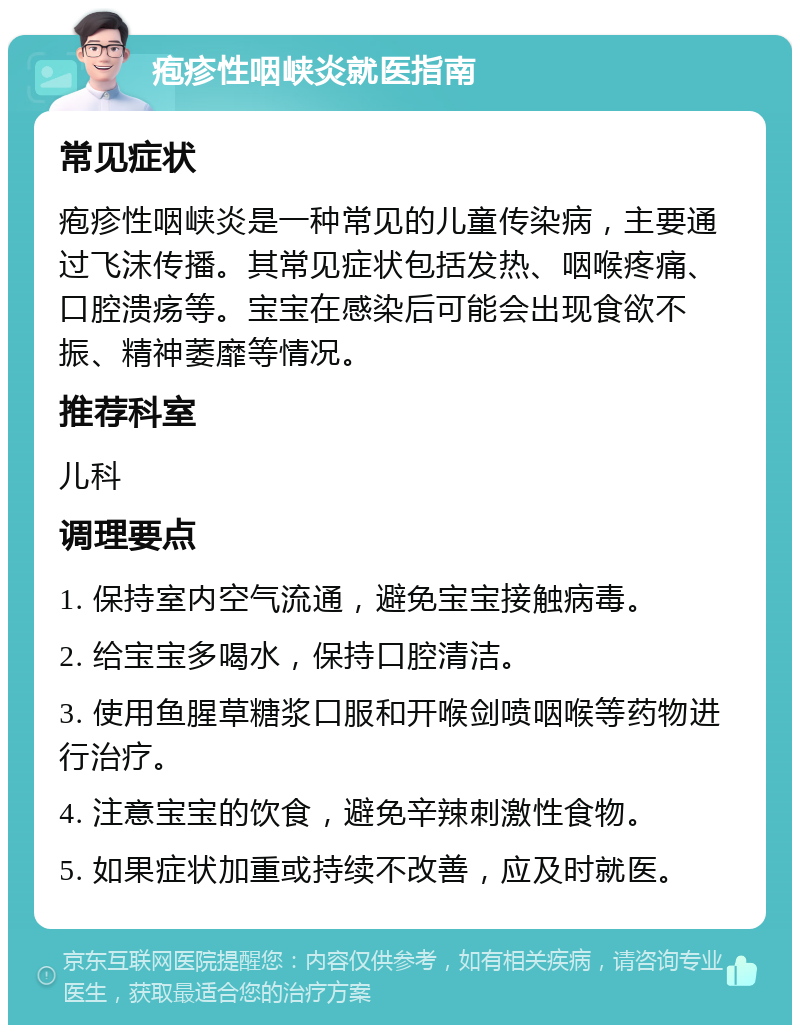 疱疹性咽峡炎就医指南 常见症状 疱疹性咽峡炎是一种常见的儿童传染病，主要通过飞沫传播。其常见症状包括发热、咽喉疼痛、口腔溃疡等。宝宝在感染后可能会出现食欲不振、精神萎靡等情况。 推荐科室 儿科 调理要点 1. 保持室内空气流通，避免宝宝接触病毒。 2. 给宝宝多喝水，保持口腔清洁。 3. 使用鱼腥草糖浆口服和开喉剑喷咽喉等药物进行治疗。 4. 注意宝宝的饮食，避免辛辣刺激性食物。 5. 如果症状加重或持续不改善，应及时就医。