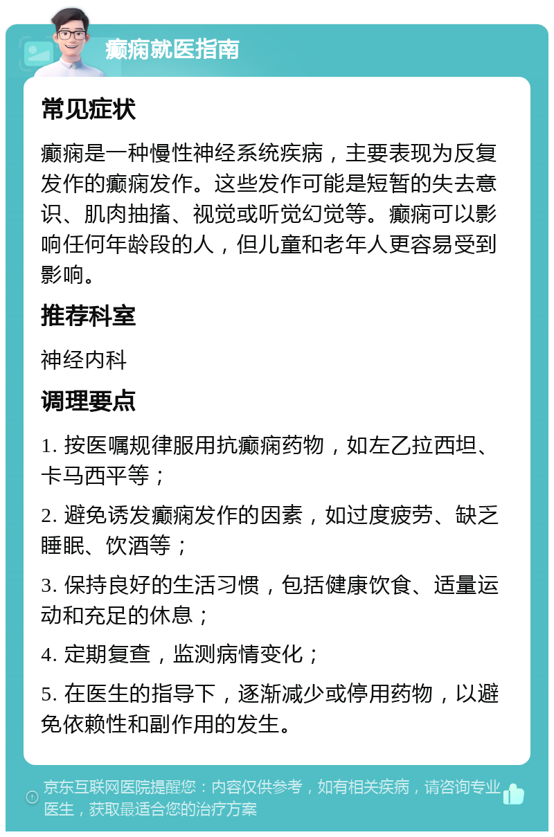 癫痫就医指南 常见症状 癫痫是一种慢性神经系统疾病，主要表现为反复发作的癫痫发作。这些发作可能是短暂的失去意识、肌肉抽搐、视觉或听觉幻觉等。癫痫可以影响任何年龄段的人，但儿童和老年人更容易受到影响。 推荐科室 神经内科 调理要点 1. 按医嘱规律服用抗癫痫药物，如左乙拉西坦、卡马西平等； 2. 避免诱发癫痫发作的因素，如过度疲劳、缺乏睡眠、饮酒等； 3. 保持良好的生活习惯，包括健康饮食、适量运动和充足的休息； 4. 定期复查，监测病情变化； 5. 在医生的指导下，逐渐减少或停用药物，以避免依赖性和副作用的发生。