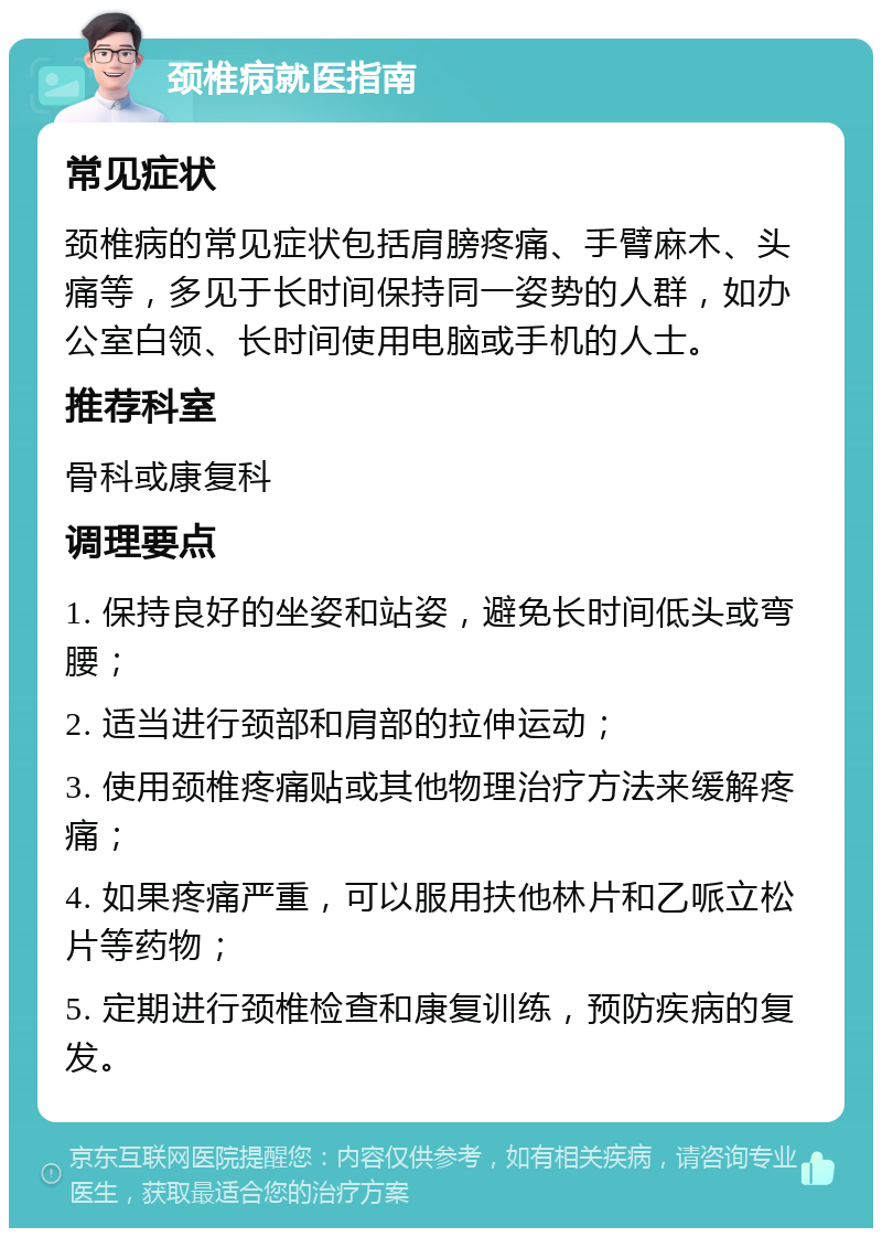 颈椎病就医指南 常见症状 颈椎病的常见症状包括肩膀疼痛、手臂麻木、头痛等，多见于长时间保持同一姿势的人群，如办公室白领、长时间使用电脑或手机的人士。 推荐科室 骨科或康复科 调理要点 1. 保持良好的坐姿和站姿，避免长时间低头或弯腰； 2. 适当进行颈部和肩部的拉伸运动； 3. 使用颈椎疼痛贴或其他物理治疗方法来缓解疼痛； 4. 如果疼痛严重，可以服用扶他林片和乙哌立松片等药物； 5. 定期进行颈椎检查和康复训练，预防疾病的复发。