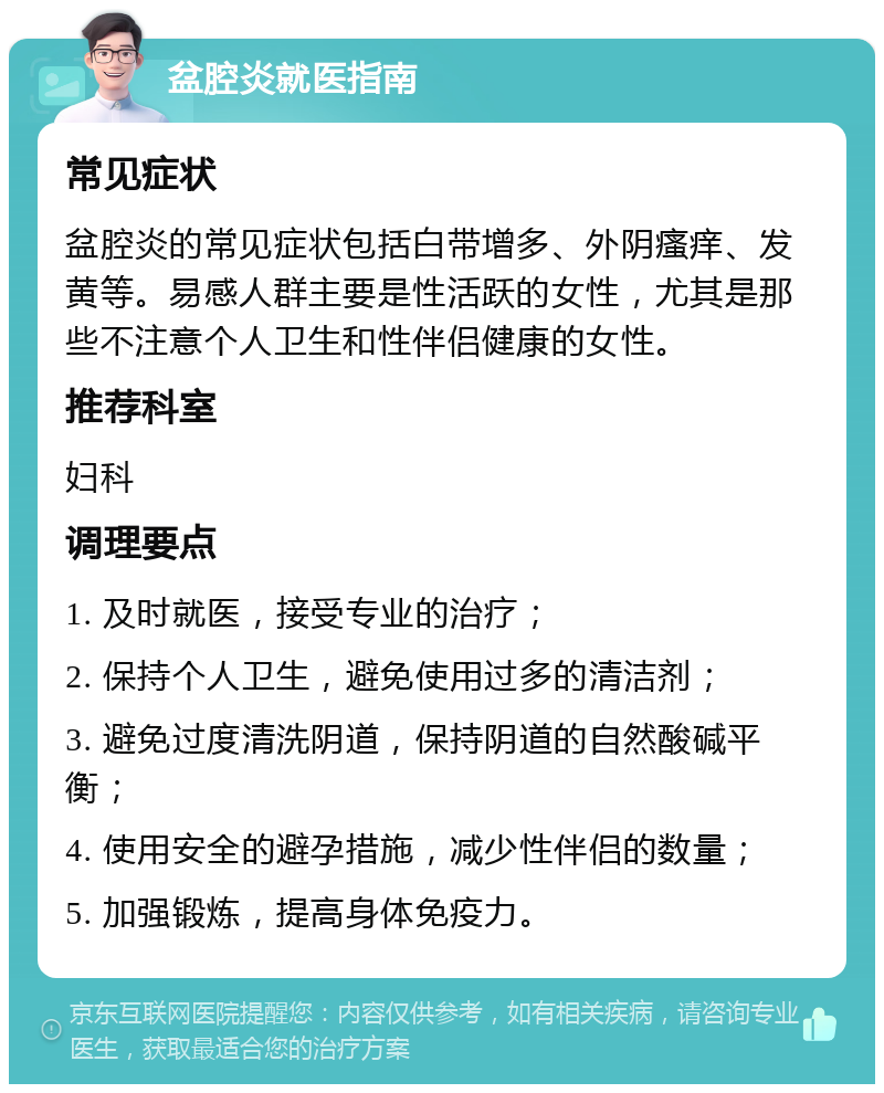 盆腔炎就医指南 常见症状 盆腔炎的常见症状包括白带增多、外阴瘙痒、发黄等。易感人群主要是性活跃的女性，尤其是那些不注意个人卫生和性伴侣健康的女性。 推荐科室 妇科 调理要点 1. 及时就医，接受专业的治疗； 2. 保持个人卫生，避免使用过多的清洁剂； 3. 避免过度清洗阴道，保持阴道的自然酸碱平衡； 4. 使用安全的避孕措施，减少性伴侣的数量； 5. 加强锻炼，提高身体免疫力。