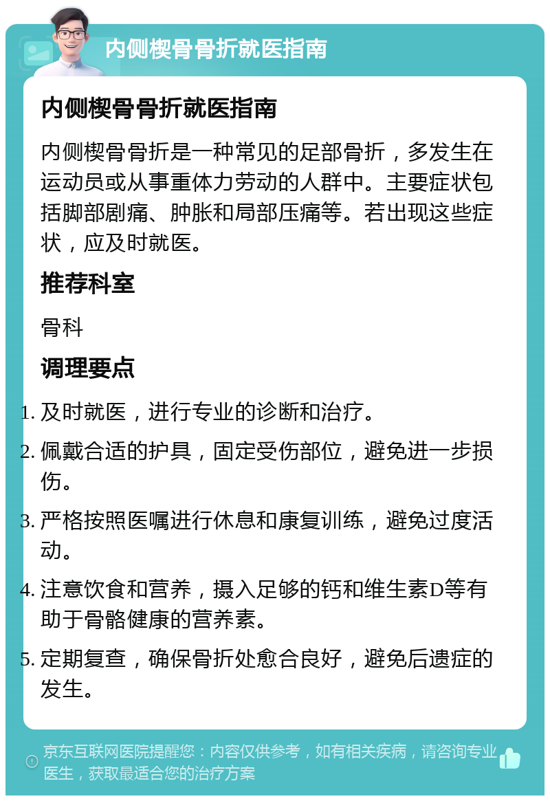 内侧楔骨骨折就医指南 内侧楔骨骨折就医指南 内侧楔骨骨折是一种常见的足部骨折，多发生在运动员或从事重体力劳动的人群中。主要症状包括脚部剧痛、肿胀和局部压痛等。若出现这些症状，应及时就医。 推荐科室 骨科 调理要点 及时就医，进行专业的诊断和治疗。 佩戴合适的护具，固定受伤部位，避免进一步损伤。 严格按照医嘱进行休息和康复训练，避免过度活动。 注意饮食和营养，摄入足够的钙和维生素D等有助于骨骼健康的营养素。 定期复查，确保骨折处愈合良好，避免后遗症的发生。