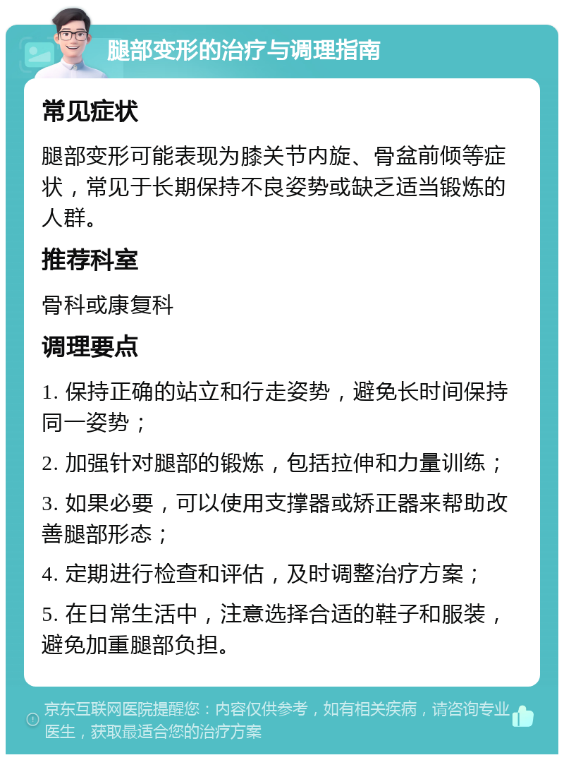 腿部变形的治疗与调理指南 常见症状 腿部变形可能表现为膝关节内旋、骨盆前倾等症状，常见于长期保持不良姿势或缺乏适当锻炼的人群。 推荐科室 骨科或康复科 调理要点 1. 保持正确的站立和行走姿势，避免长时间保持同一姿势； 2. 加强针对腿部的锻炼，包括拉伸和力量训练； 3. 如果必要，可以使用支撑器或矫正器来帮助改善腿部形态； 4. 定期进行检查和评估，及时调整治疗方案； 5. 在日常生活中，注意选择合适的鞋子和服装，避免加重腿部负担。