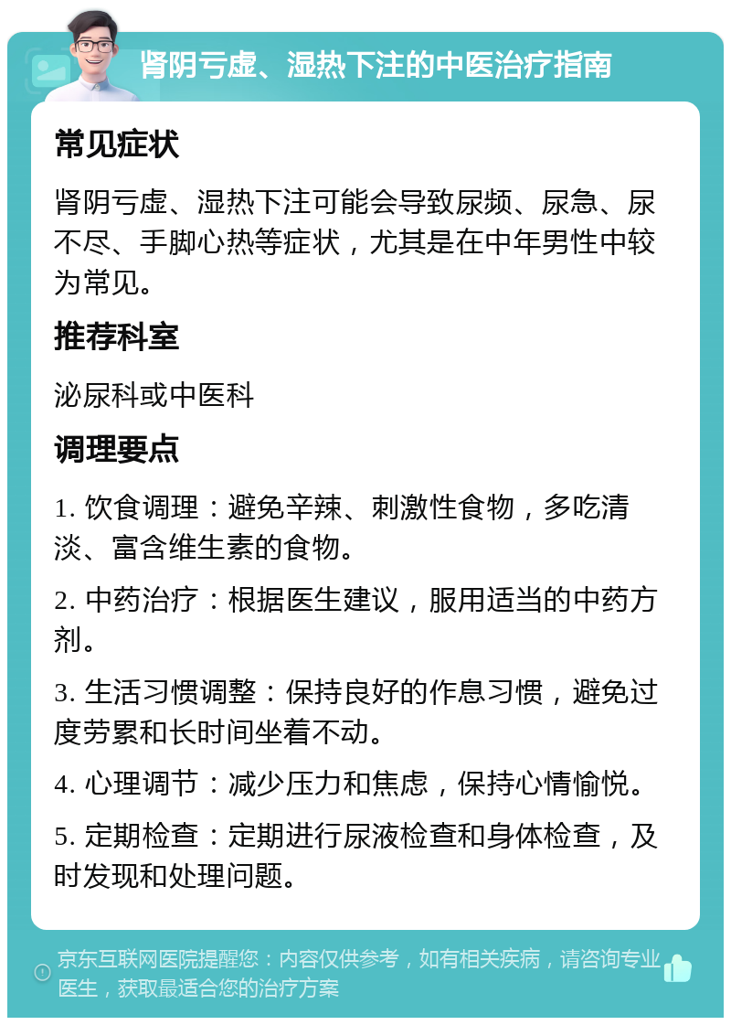 肾阴亏虚、湿热下注的中医治疗指南 常见症状 肾阴亏虚、湿热下注可能会导致尿频、尿急、尿不尽、手脚心热等症状，尤其是在中年男性中较为常见。 推荐科室 泌尿科或中医科 调理要点 1. 饮食调理：避免辛辣、刺激性食物，多吃清淡、富含维生素的食物。 2. 中药治疗：根据医生建议，服用适当的中药方剂。 3. 生活习惯调整：保持良好的作息习惯，避免过度劳累和长时间坐着不动。 4. 心理调节：减少压力和焦虑，保持心情愉悦。 5. 定期检查：定期进行尿液检查和身体检查，及时发现和处理问题。