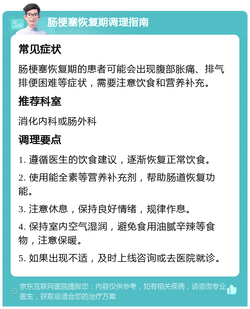 肠梗塞恢复期调理指南 常见症状 肠梗塞恢复期的患者可能会出现腹部胀痛、排气排便困难等症状，需要注意饮食和营养补充。 推荐科室 消化内科或肠外科 调理要点 1. 遵循医生的饮食建议，逐渐恢复正常饮食。 2. 使用能全素等营养补充剂，帮助肠道恢复功能。 3. 注意休息，保持良好情绪，规律作息。 4. 保持室内空气湿润，避免食用油腻辛辣等食物，注意保暖。 5. 如果出现不适，及时上线咨询或去医院就诊。