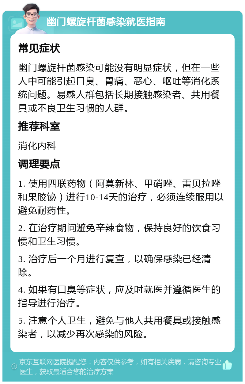 幽门螺旋杆菌感染就医指南 常见症状 幽门螺旋杆菌感染可能没有明显症状，但在一些人中可能引起口臭、胃痛、恶心、呕吐等消化系统问题。易感人群包括长期接触感染者、共用餐具或不良卫生习惯的人群。 推荐科室 消化内科 调理要点 1. 使用四联药物（阿莫新林、甲硝唑、雷贝拉唑和果胶铋）进行10-14天的治疗，必须连续服用以避免耐药性。 2. 在治疗期间避免辛辣食物，保持良好的饮食习惯和卫生习惯。 3. 治疗后一个月进行复查，以确保感染已经清除。 4. 如果有口臭等症状，应及时就医并遵循医生的指导进行治疗。 5. 注意个人卫生，避免与他人共用餐具或接触感染者，以减少再次感染的风险。