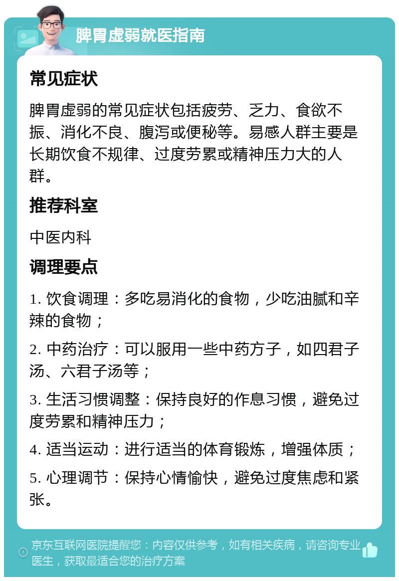 脾胃虚弱就医指南 常见症状 脾胃虚弱的常见症状包括疲劳、乏力、食欲不振、消化不良、腹泻或便秘等。易感人群主要是长期饮食不规律、过度劳累或精神压力大的人群。 推荐科室 中医内科 调理要点 1. 饮食调理：多吃易消化的食物，少吃油腻和辛辣的食物； 2. 中药治疗：可以服用一些中药方子，如四君子汤、六君子汤等； 3. 生活习惯调整：保持良好的作息习惯，避免过度劳累和精神压力； 4. 适当运动：进行适当的体育锻炼，增强体质； 5. 心理调节：保持心情愉快，避免过度焦虑和紧张。