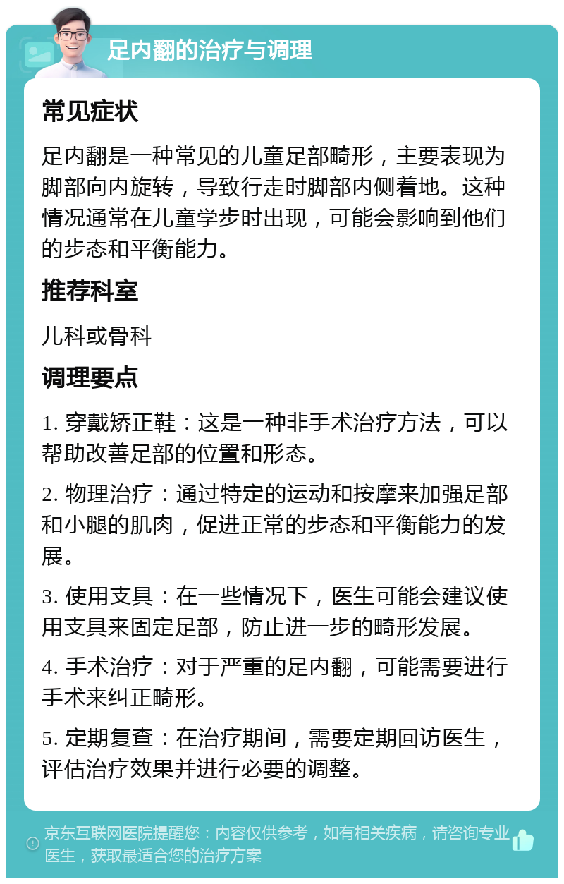 足内翻的治疗与调理 常见症状 足内翻是一种常见的儿童足部畸形，主要表现为脚部向内旋转，导致行走时脚部内侧着地。这种情况通常在儿童学步时出现，可能会影响到他们的步态和平衡能力。 推荐科室 儿科或骨科 调理要点 1. 穿戴矫正鞋：这是一种非手术治疗方法，可以帮助改善足部的位置和形态。 2. 物理治疗：通过特定的运动和按摩来加强足部和小腿的肌肉，促进正常的步态和平衡能力的发展。 3. 使用支具：在一些情况下，医生可能会建议使用支具来固定足部，防止进一步的畸形发展。 4. 手术治疗：对于严重的足内翻，可能需要进行手术来纠正畸形。 5. 定期复查：在治疗期间，需要定期回访医生，评估治疗效果并进行必要的调整。