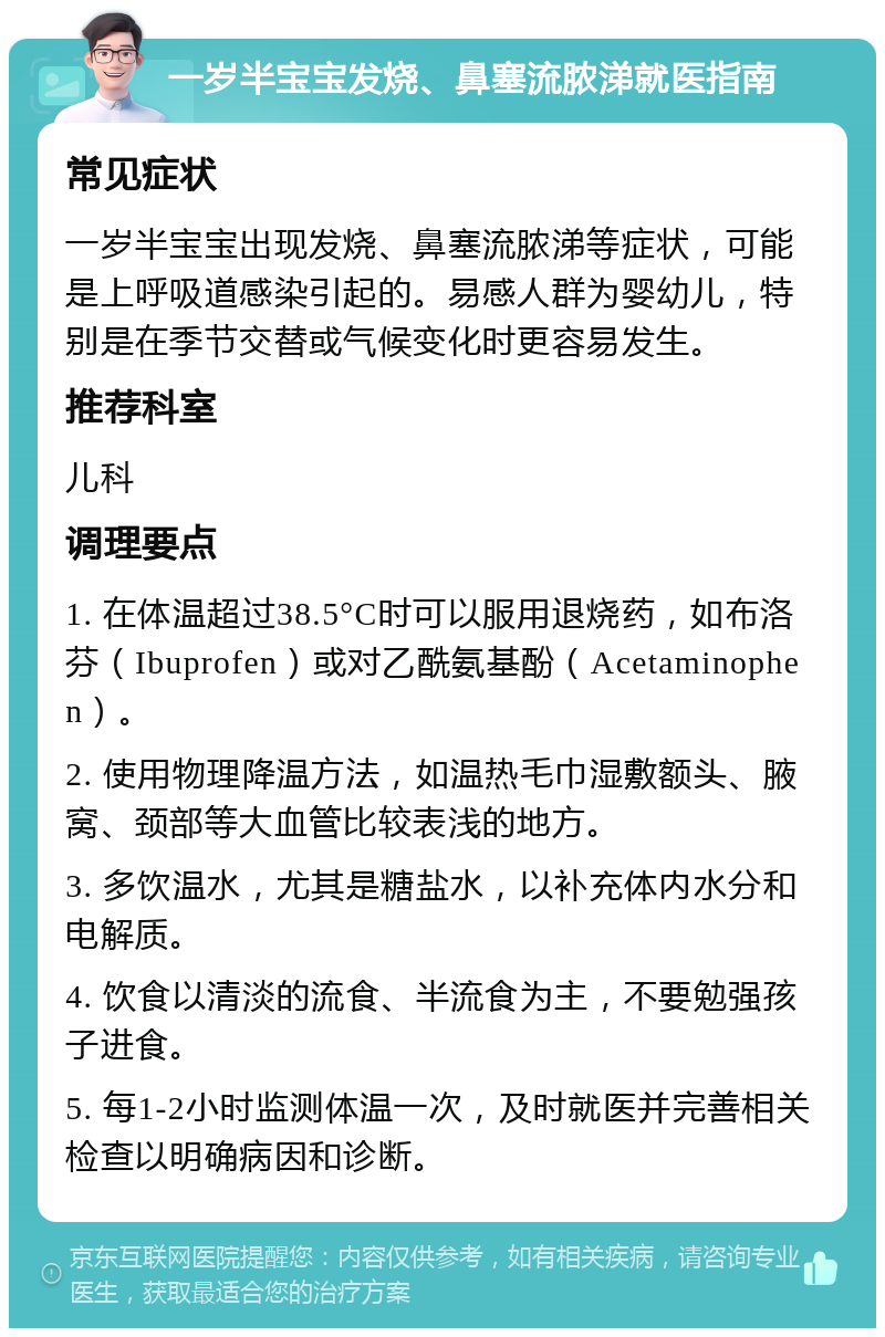 一岁半宝宝发烧、鼻塞流脓涕就医指南 常见症状 一岁半宝宝出现发烧、鼻塞流脓涕等症状，可能是上呼吸道感染引起的。易感人群为婴幼儿，特别是在季节交替或气候变化时更容易发生。 推荐科室 儿科 调理要点 1. 在体温超过38.5°C时可以服用退烧药，如布洛芬（Ibuprofen）或对乙酰氨基酚（Acetaminophen）。 2. 使用物理降温方法，如温热毛巾湿敷额头、腋窝、颈部等大血管比较表浅的地方。 3. 多饮温水，尤其是糖盐水，以补充体内水分和电解质。 4. 饮食以清淡的流食、半流食为主，不要勉强孩子进食。 5. 每1-2小时监测体温一次，及时就医并完善相关检查以明确病因和诊断。