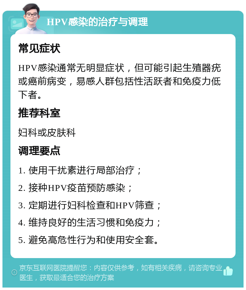 HPV感染的治疗与调理 常见症状 HPV感染通常无明显症状，但可能引起生殖器疣或癌前病变，易感人群包括性活跃者和免疫力低下者。 推荐科室 妇科或皮肤科 调理要点 1. 使用干扰素进行局部治疗； 2. 接种HPV疫苗预防感染； 3. 定期进行妇科检查和HPV筛查； 4. 维持良好的生活习惯和免疫力； 5. 避免高危性行为和使用安全套。