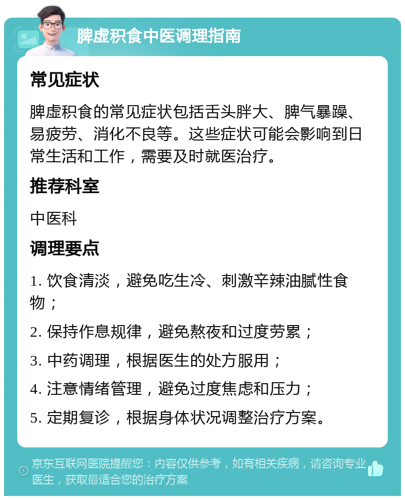 脾虚积食中医调理指南 常见症状 脾虚积食的常见症状包括舌头胖大、脾气暴躁、易疲劳、消化不良等。这些症状可能会影响到日常生活和工作，需要及时就医治疗。 推荐科室 中医科 调理要点 1. 饮食清淡，避免吃生冷、刺激辛辣油腻性食物； 2. 保持作息规律，避免熬夜和过度劳累； 3. 中药调理，根据医生的处方服用； 4. 注意情绪管理，避免过度焦虑和压力； 5. 定期复诊，根据身体状况调整治疗方案。